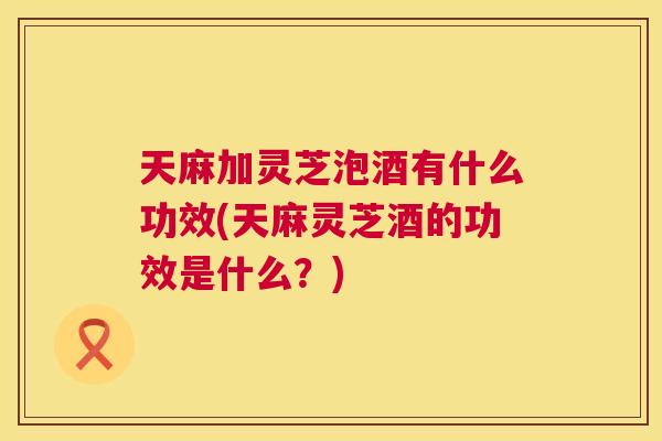 天麻加灵芝泡酒有什么功效(天麻灵芝酒的功效是什么？)  第1张