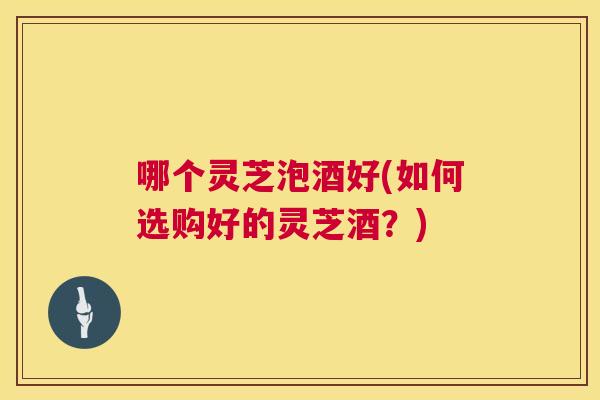 哪个灵芝泡酒好(如何选购好的灵芝酒？)  第1张