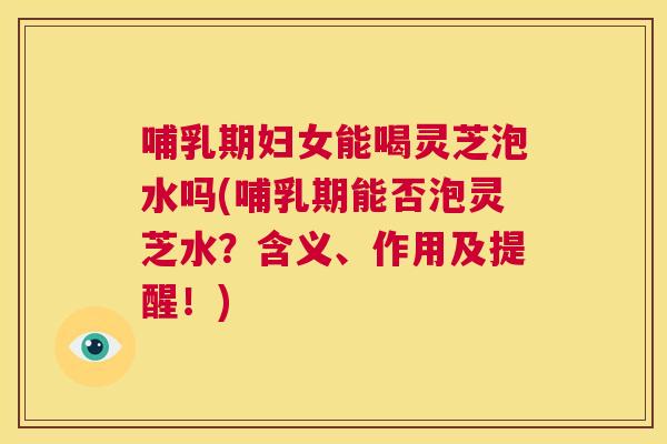 哺乳期妇女能喝灵芝泡水吗(哺乳期能否泡灵芝水？含义、作用及提醒！)  第1张