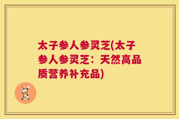 太子参人参灵芝(太子参人参灵芝：天然高品质营养补充品)  第1张