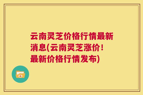 云南灵芝价格行情最新消息(云南灵芝涨价！最新价格行情发布)  第1张