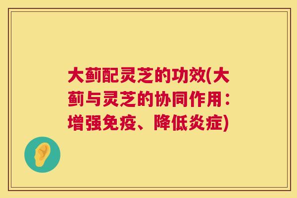 大蓟配灵芝的功效(大蓟与灵芝的协同作用：增强免疫、降低炎症)  第1张