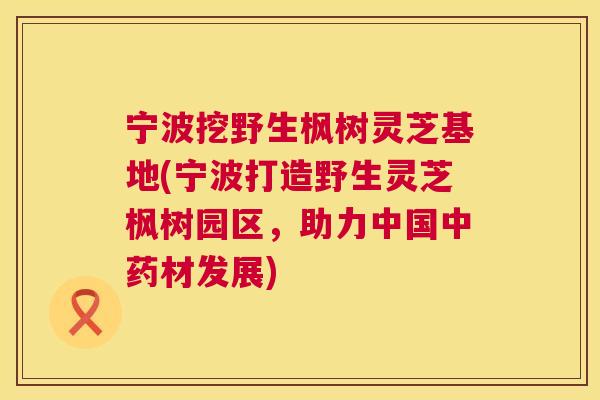 宁波挖野生枫树灵芝基地(宁波打造野生灵芝枫树园区，助力中国中药材发展)  第1张