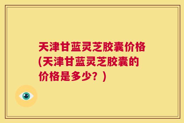 天津甘蓝灵芝胶囊价格(天津甘蓝灵芝胶囊的价格是多少？)  第1张