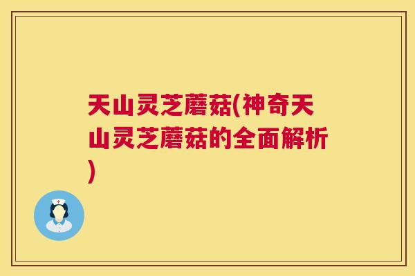 天山灵芝蘑菇(神奇天山灵芝蘑菇的全面解析)  第1张