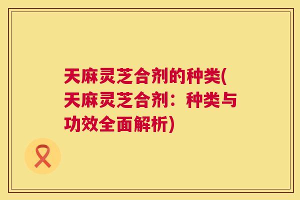 天麻灵芝合剂的种类(天麻灵芝合剂：种类与功效全面解析)  第1张