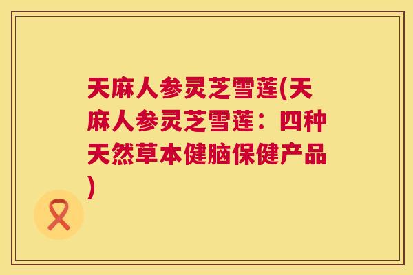 天麻人参灵芝雪莲(天麻人参灵芝雪莲：四种天然草本健脑保健产品)  第1张