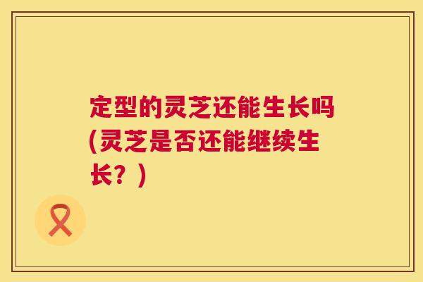 定型的灵芝还能生长吗(灵芝是否还能继续生长？)  第1张