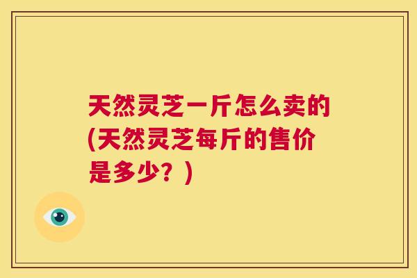 天然灵芝一斤怎么卖的(天然灵芝每斤的售价是多少？)  第1张