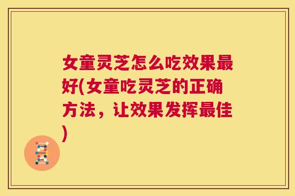 女童灵芝怎么吃效果最好(女童吃灵芝的正确方法，让效果发挥最佳)  第1张