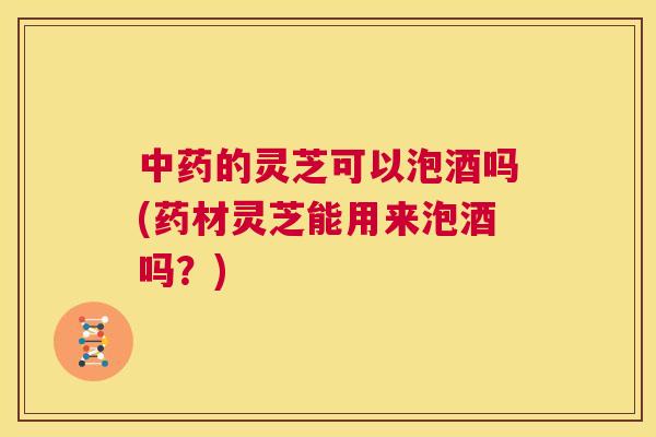 中药的灵芝可以泡酒吗(药材灵芝能用来泡酒吗？)  第1张