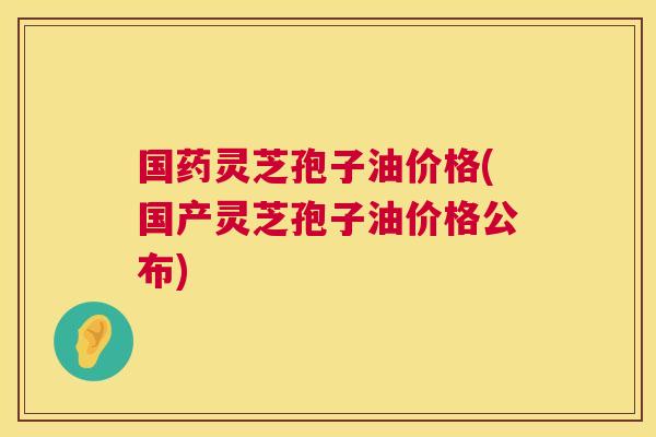 国药灵芝孢子油价格(国产灵芝孢子油价格公布)  第1张