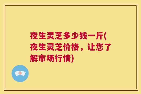 夜生灵芝多少钱一斤(夜生灵芝价格，让您了解市场行情)  第1张