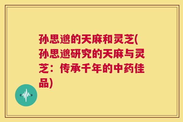 孙思邈的天麻和灵芝(孙思邈研究的天麻与灵芝：传承千年的中药佳品)  第1张