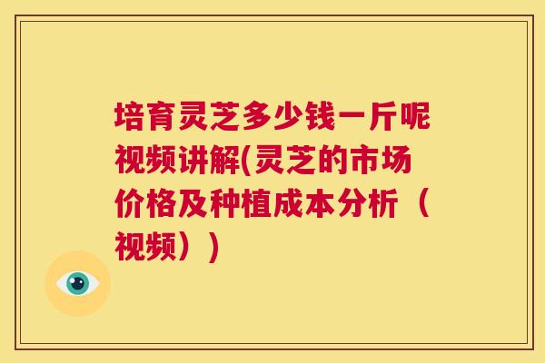 培育灵芝多少钱一斤呢视频讲解(灵芝的市场价格及种植成本分析（视频）)  第1张