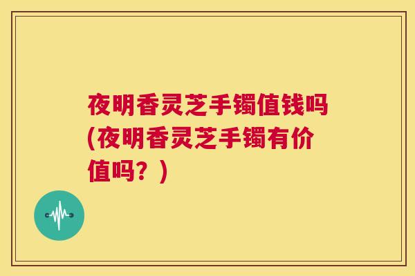 夜明香灵芝手镯值钱吗(夜明香灵芝手镯有价值吗？)  第1张
