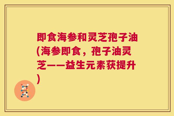 即食海参和灵芝孢子油(海参即食，孢子油灵芝——益生元素获提升)  第1张