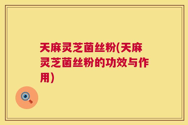 天麻灵芝菌丝粉(天麻灵芝菌丝粉的功效与作用)  第1张
