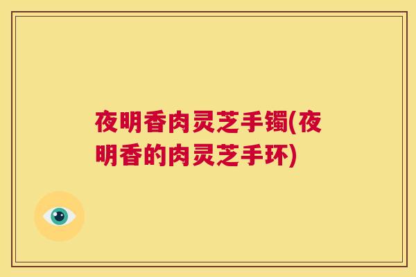 夜明香肉灵芝手镯(夜明香的肉灵芝手环)  第1张