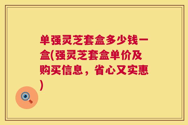 单强灵芝套盒多少钱一盒(强灵芝套盒单价及购买信息，省心又实惠)  第1张