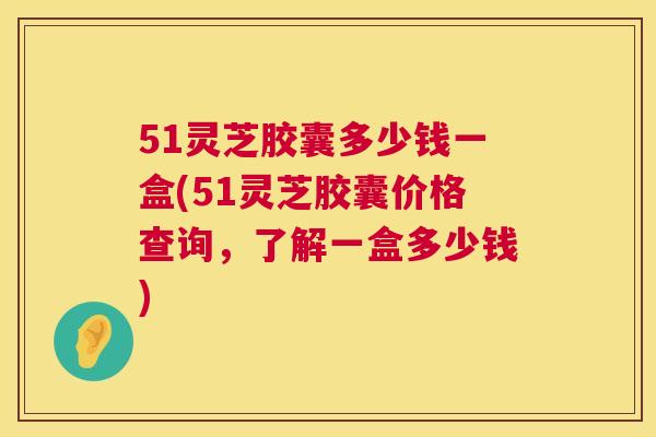 51灵芝胶囊多少钱一盒(51灵芝胶囊价格查询，了解一盒多少钱)  第1张