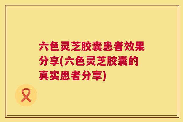 六色灵芝胶囊患者效果分享(六色灵芝胶囊的真实患者分享)  第1张