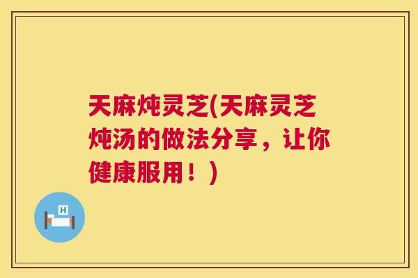 天麻炖灵芝(天麻灵芝炖汤的做法分享，让你健康服用！)  第1张