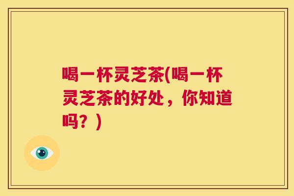 喝一杯灵芝茶(喝一杯灵芝茶的好处，你知道吗？)  第1张