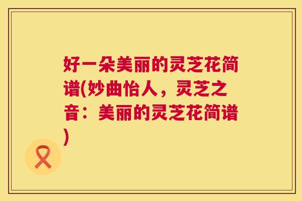 好一朵美丽的灵芝花简谱(妙曲怡人，灵芝之音：美丽的灵芝花简谱)  第1张
