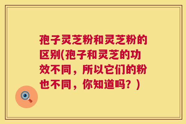 孢子灵芝粉和灵芝粉的区别(孢子和灵芝的功效不同，所以它们的粉也不同，你知道吗？)  第1张