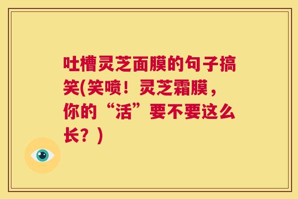 吐槽灵芝面膜的句子搞笑(笑喷！灵芝霜膜，你的“活”要不要这么长？)  第1张
