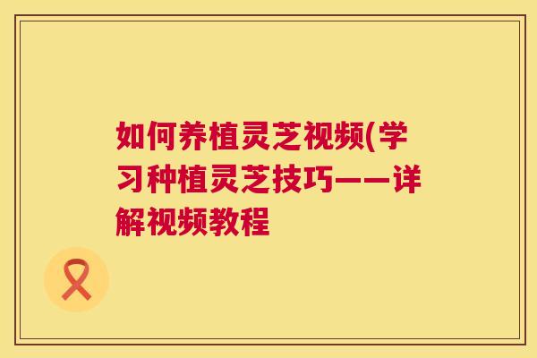 如何养植灵芝视频(学习种植灵芝技巧——详解视频教程  第1张