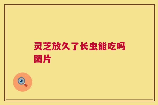 灵芝放久了长虫能吃吗图片 第1张 灵芝放久了长虫能吃吗图片 第1张