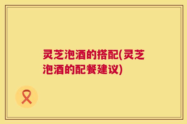 灵芝泡酒的搭配(灵芝泡酒的配餐建议) 第1张 灵芝泡酒的搭配(灵芝泡酒的配餐建议) 第1张