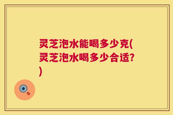灵芝泡水能喝多少克(灵芝泡水喝多少合适?) 第1张 灵芝泡水能喝多少克(灵芝泡水喝多少合适?) 第1张