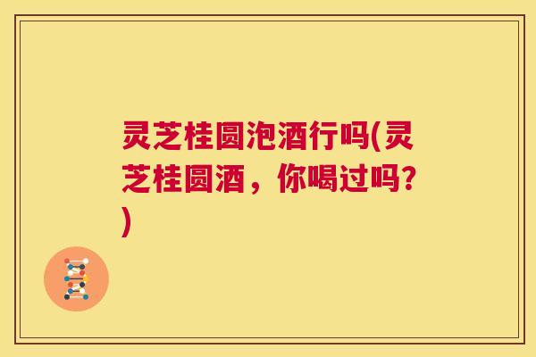 灵芝桂圆泡酒行吗(灵芝桂圆酒，你喝过吗？)  第1张