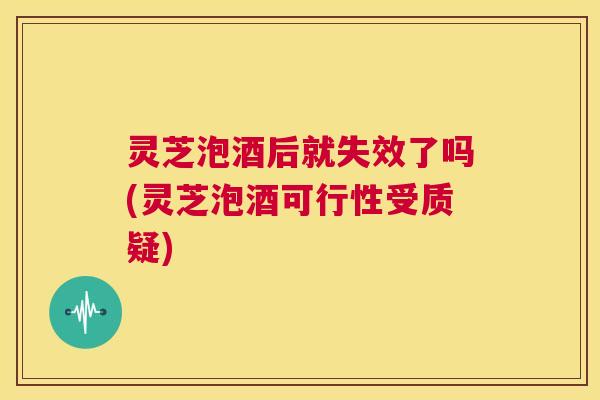 灵芝泡酒后就失效了吗(灵芝泡酒可行性受质疑) 第1张 灵芝泡酒后就失效了吗(灵芝泡酒可行性受质疑) 第1张