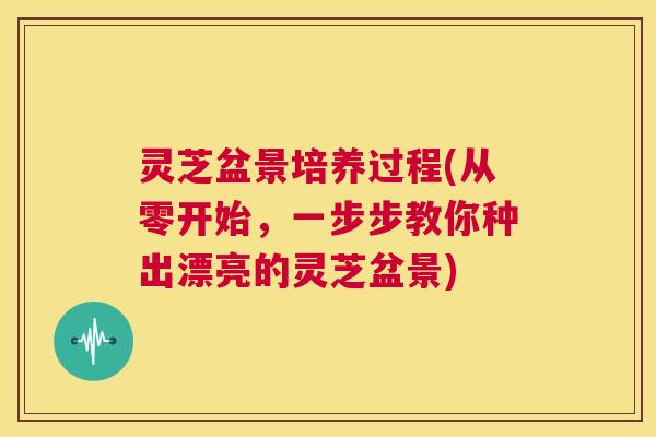 灵芝盆景培养过程(从零开始,一步步教你种出漂亮的灵芝盆景) 第1张 灵芝盆景培养过程(从零开始,一步步教你种出漂亮的灵芝盆景) 第1张