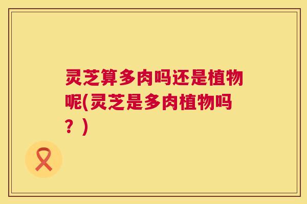 灵芝算多肉吗还是植物呢(灵芝是多肉植物吗?) 第1张 灵芝算多肉吗还是植物呢(灵芝是多肉植物吗?) 第1张