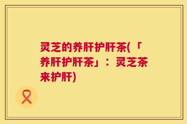 灵芝的养肝护肝茶(「养肝护肝茶」:灵芝茶来护肝) 第1张 灵芝的养肝护肝茶(「养肝护肝茶」:灵芝茶来护肝) 第1张