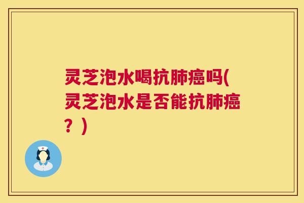 灵芝泡水喝抗肺癌吗(灵芝泡水是否能抗肺癌？)  第1张