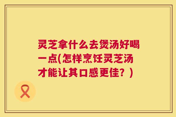灵芝拿什么去煲汤好喝一点(怎样烹饪灵芝汤才能让其口感更佳?) 第1张 灵芝拿什么去煲汤好喝一点(怎样烹饪灵芝汤才能让其口感更佳?) 第1张