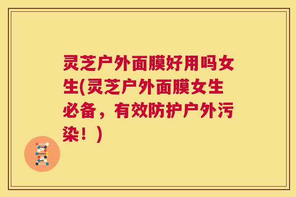 灵芝户外面膜好用吗女生(灵芝户外面膜女生必备,有效防护户外污染!) 第1张 灵芝户外面膜好用吗女生(灵芝户外面膜女生必备,有效防护户外污染!) 第1张