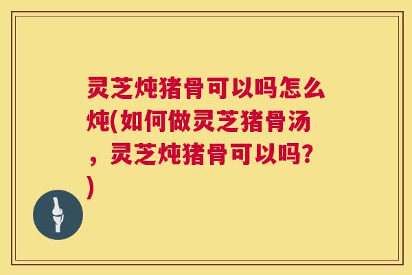 灵芝炖猪骨可以吗怎么炖(如何做灵芝猪骨汤，灵芝炖猪骨可以吗？)  第1张