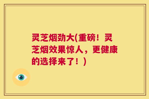 灵芝烟劲大(重磅!灵芝烟效果惊人,更健康的选择来了!) 第1张 灵芝烟劲大(重磅!灵芝烟效果惊人,更健康的选择来了!) 第1张