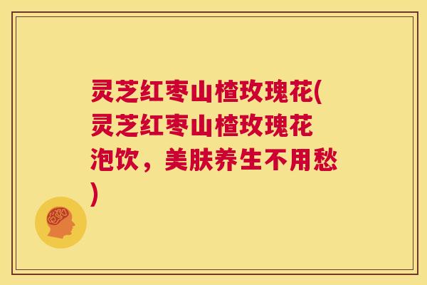 灵芝红枣山楂玫瑰花(灵芝红枣山楂玫瑰花 泡饮,美肤养生不用愁) 第1张 灵芝红枣山楂玫瑰花(灵芝红枣山楂玫瑰花 泡饮,美肤养生不用愁) 第1张