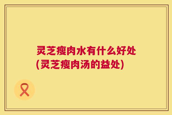 灵芝瘦肉水有什么好处(灵芝瘦肉汤的益处)  第1张