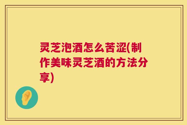 灵芝泡酒怎么苦涩(制作美味灵芝酒的方法分享) 第1张 灵芝泡酒怎么苦涩(制作美味灵芝酒的方法分享) 第1张