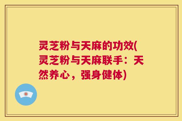 灵芝粉与天麻的功效(灵芝粉与天麻联手:天然养心,强身健体) 第1张 灵芝粉与天麻的功效(灵芝粉与天麻联手:天然养心,强身健体) 第1张