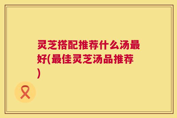 灵芝搭配推荐什么汤最好(最佳灵芝汤品推荐) 第1张 灵芝搭配推荐什么汤最好(最佳灵芝汤品推荐) 第1张